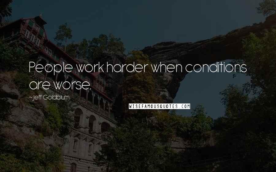 Jeff Goldblum Quotes: People work harder when conditions are worse.