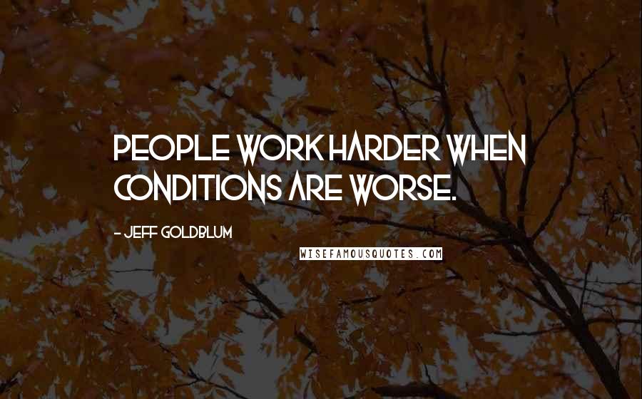 Jeff Goldblum Quotes: People work harder when conditions are worse.