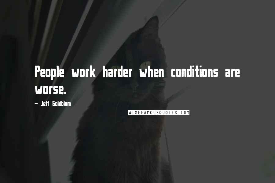 Jeff Goldblum Quotes: People work harder when conditions are worse.