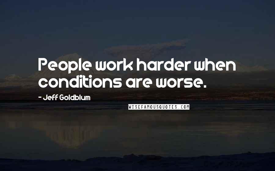 Jeff Goldblum Quotes: People work harder when conditions are worse.