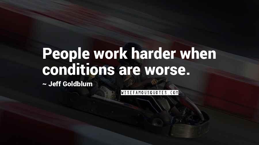 Jeff Goldblum Quotes: People work harder when conditions are worse.