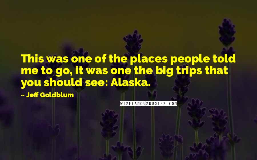 Jeff Goldblum Quotes: This was one of the places people told me to go, it was one the big trips that you should see: Alaska.