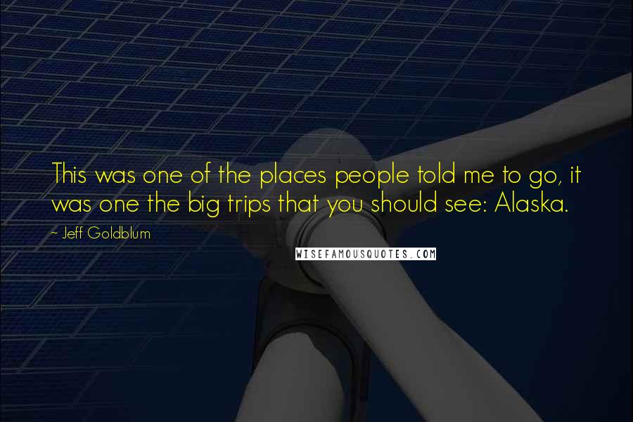 Jeff Goldblum Quotes: This was one of the places people told me to go, it was one the big trips that you should see: Alaska.