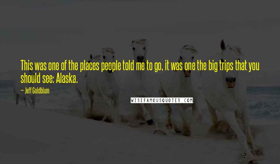 Jeff Goldblum Quotes: This was one of the places people told me to go, it was one the big trips that you should see: Alaska.