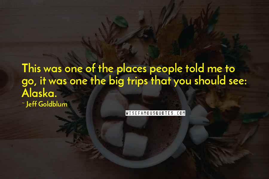 Jeff Goldblum Quotes: This was one of the places people told me to go, it was one the big trips that you should see: Alaska.