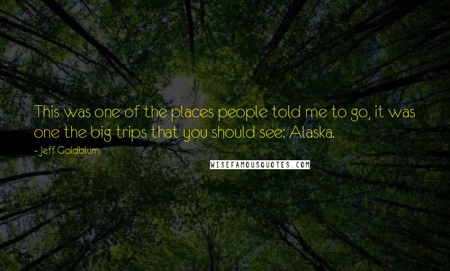 Jeff Goldblum Quotes: This was one of the places people told me to go, it was one the big trips that you should see: Alaska.