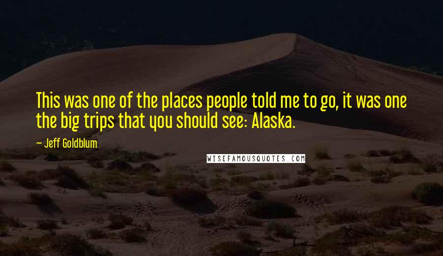 Jeff Goldblum Quotes: This was one of the places people told me to go, it was one the big trips that you should see: Alaska.