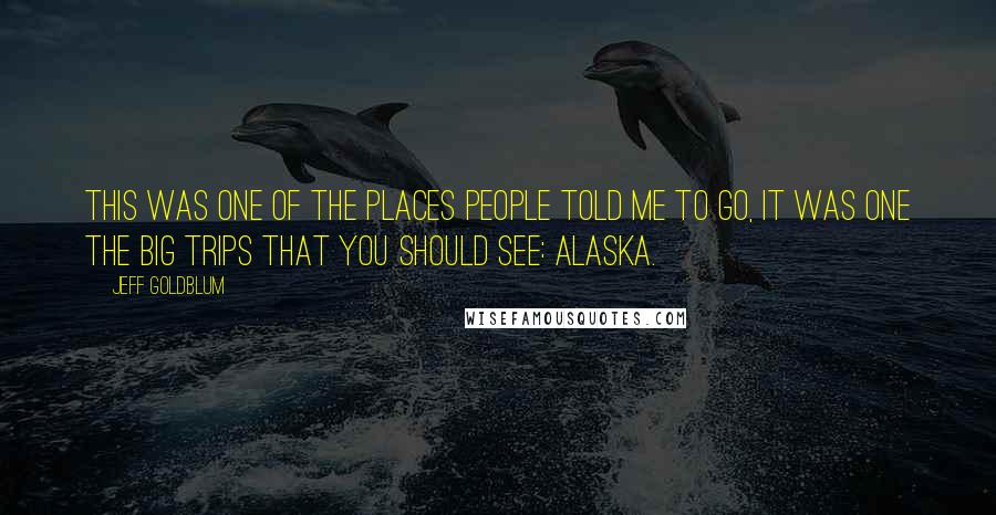 Jeff Goldblum Quotes: This was one of the places people told me to go, it was one the big trips that you should see: Alaska.