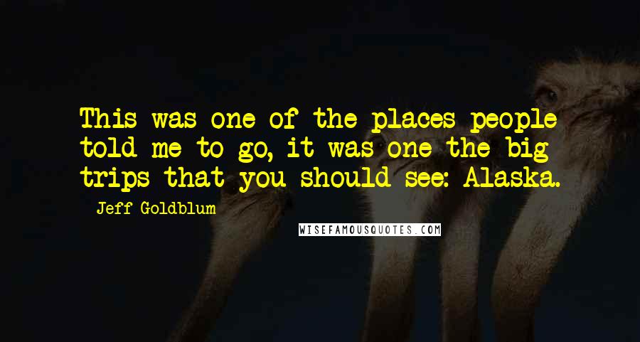 Jeff Goldblum Quotes: This was one of the places people told me to go, it was one the big trips that you should see: Alaska.