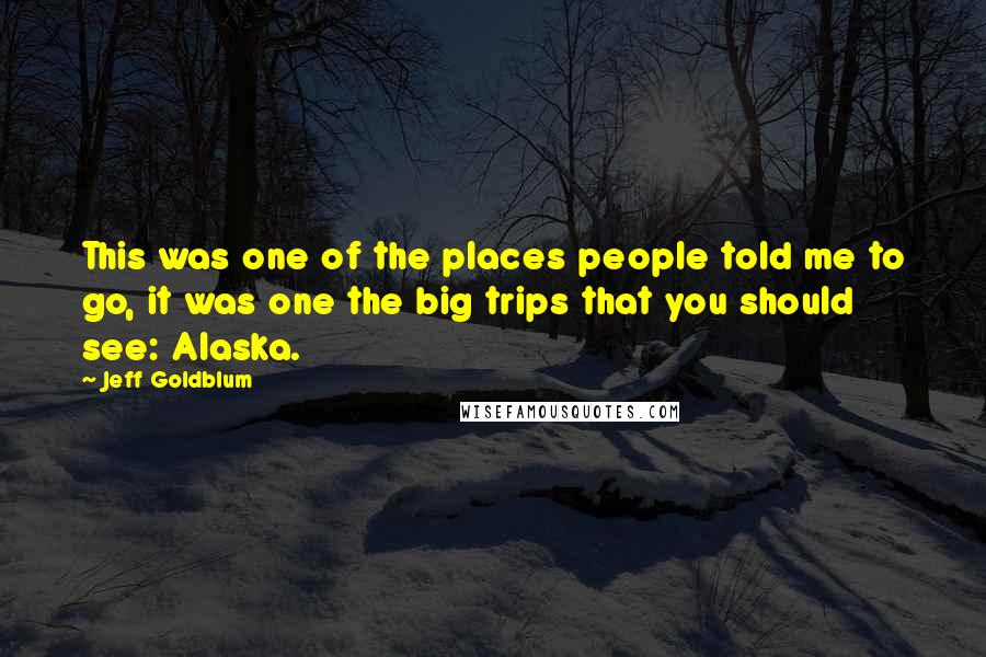 Jeff Goldblum Quotes: This was one of the places people told me to go, it was one the big trips that you should see: Alaska.