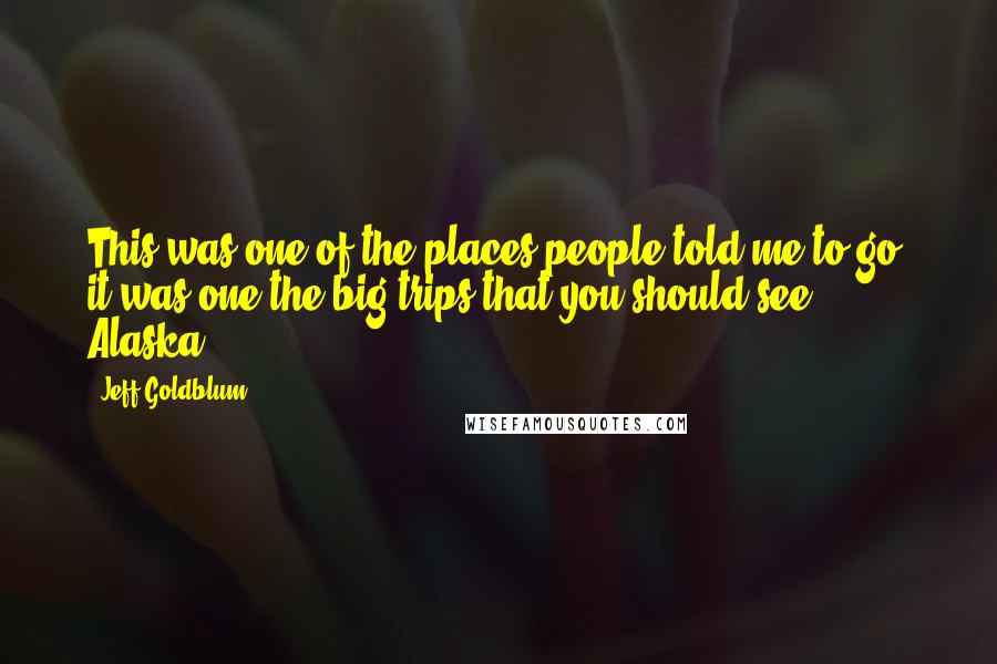 Jeff Goldblum Quotes: This was one of the places people told me to go, it was one the big trips that you should see: Alaska.