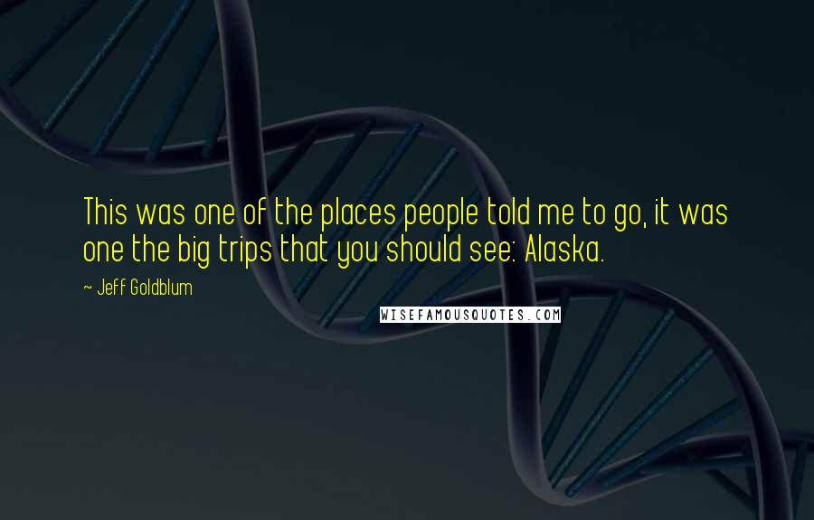 Jeff Goldblum Quotes: This was one of the places people told me to go, it was one the big trips that you should see: Alaska.