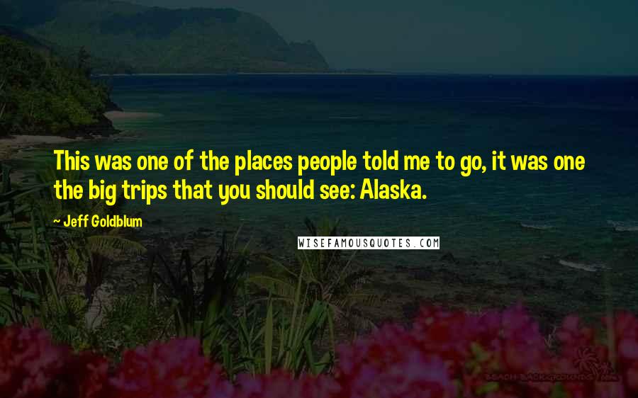 Jeff Goldblum Quotes: This was one of the places people told me to go, it was one the big trips that you should see: Alaska.