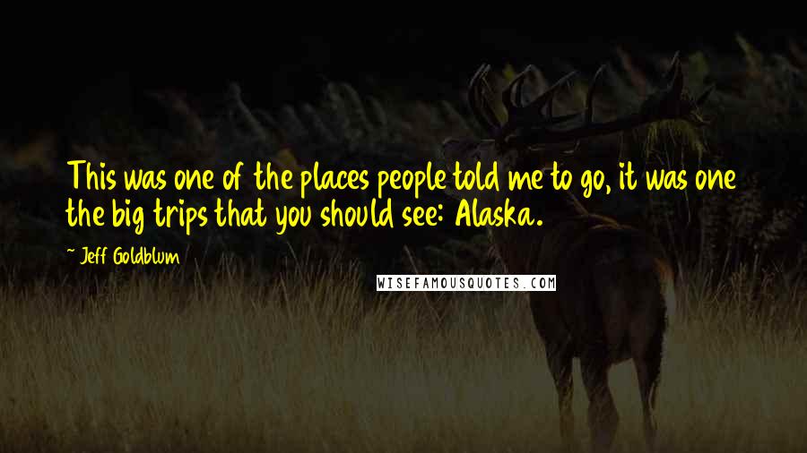 Jeff Goldblum Quotes: This was one of the places people told me to go, it was one the big trips that you should see: Alaska.