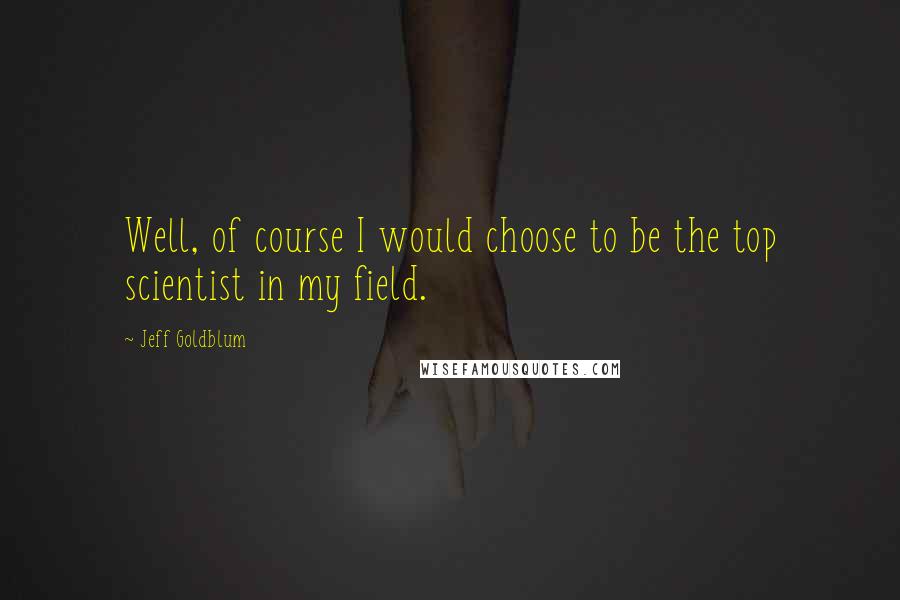 Jeff Goldblum Quotes: Well, of course I would choose to be the top scientist in my field.