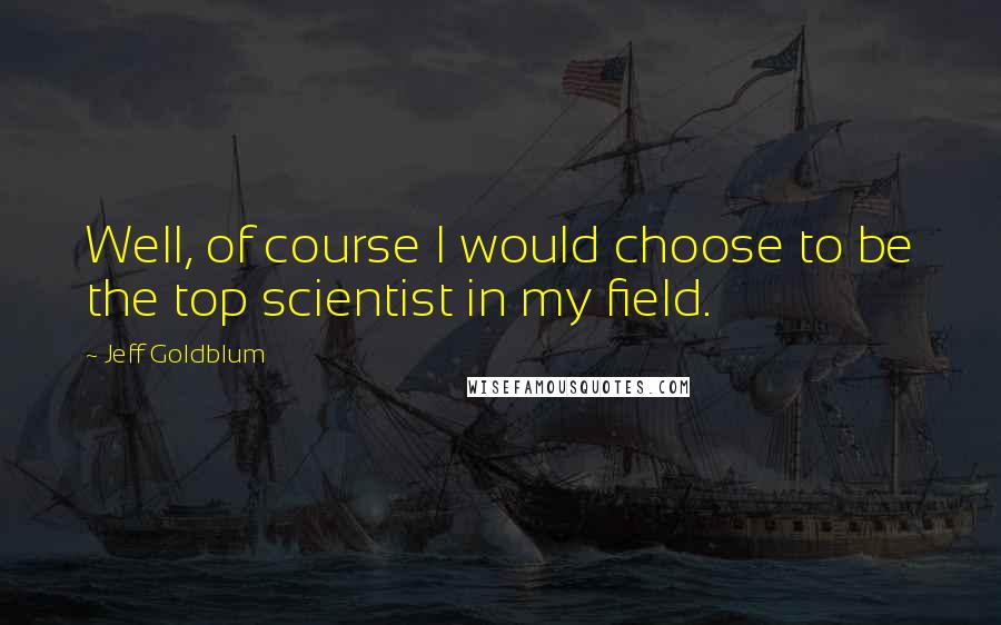 Jeff Goldblum Quotes: Well, of course I would choose to be the top scientist in my field.