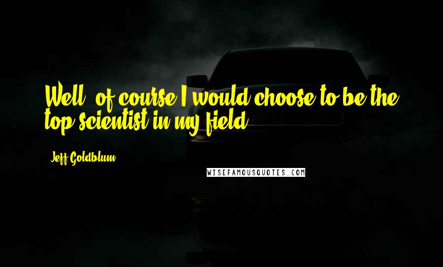 Jeff Goldblum Quotes: Well, of course I would choose to be the top scientist in my field.