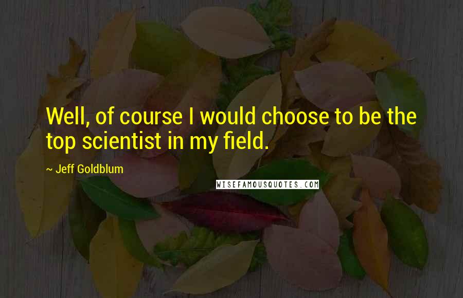 Jeff Goldblum Quotes: Well, of course I would choose to be the top scientist in my field.