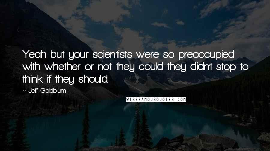 Jeff Goldblum Quotes: Yeah but your scientists were so preoccupied with whether or not they could they didn't stop to think if they should.