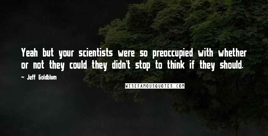 Jeff Goldblum Quotes: Yeah but your scientists were so preoccupied with whether or not they could they didn't stop to think if they should.