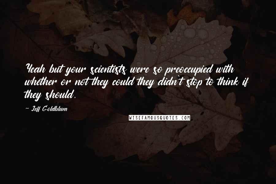 Jeff Goldblum Quotes: Yeah but your scientists were so preoccupied with whether or not they could they didn't stop to think if they should.