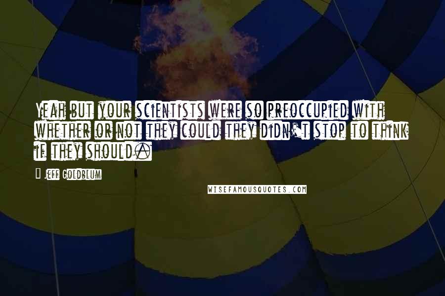 Jeff Goldblum Quotes: Yeah but your scientists were so preoccupied with whether or not they could they didn't stop to think if they should.