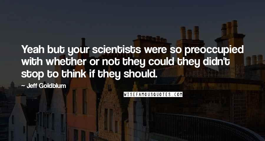 Jeff Goldblum Quotes: Yeah but your scientists were so preoccupied with whether or not they could they didn't stop to think if they should.