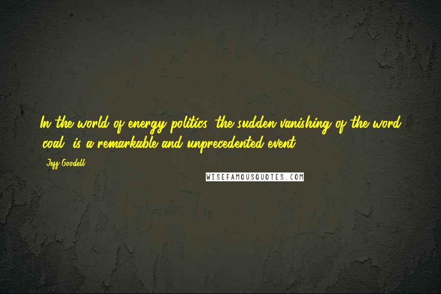 Jeff Goodell Quotes: In the world of energy politics, the sudden vanishing of the word 'coal' is a remarkable and unprecedented event.