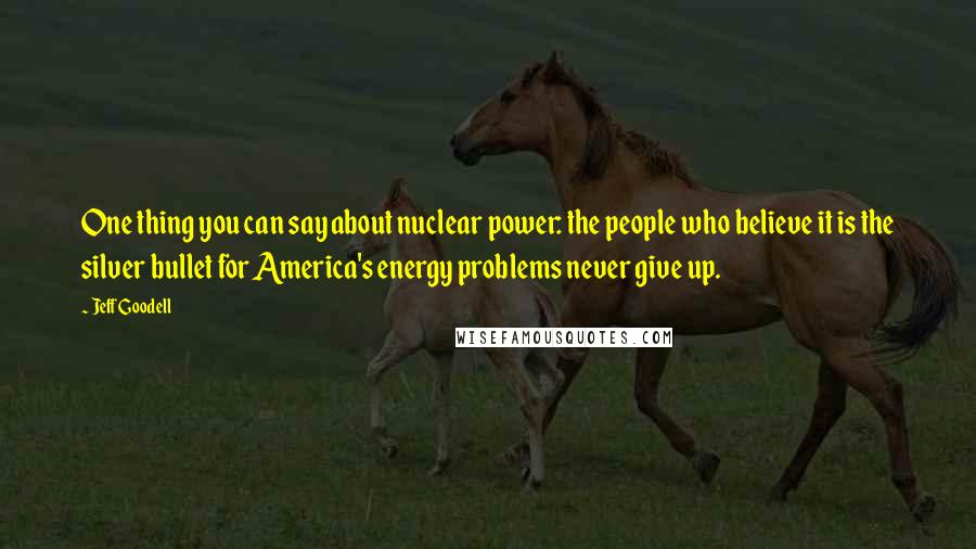 Jeff Goodell Quotes: One thing you can say about nuclear power: the people who believe it is the silver bullet for America's energy problems never give up.