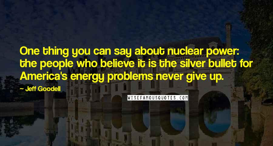 Jeff Goodell Quotes: One thing you can say about nuclear power: the people who believe it is the silver bullet for America's energy problems never give up.