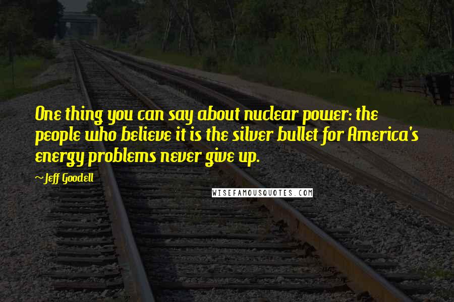 Jeff Goodell Quotes: One thing you can say about nuclear power: the people who believe it is the silver bullet for America's energy problems never give up.