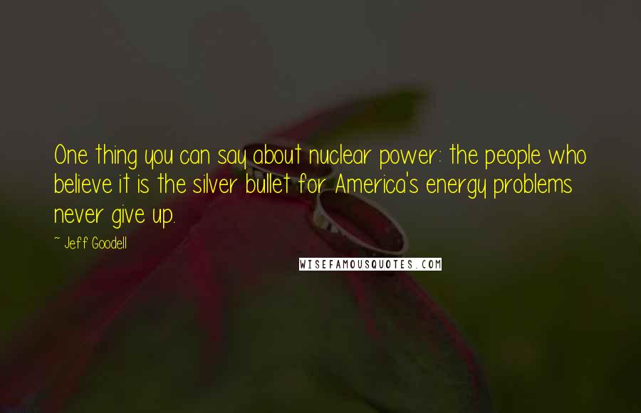 Jeff Goodell Quotes: One thing you can say about nuclear power: the people who believe it is the silver bullet for America's energy problems never give up.