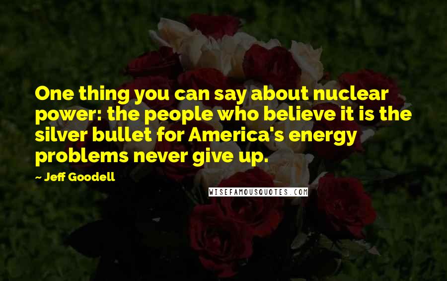 Jeff Goodell Quotes: One thing you can say about nuclear power: the people who believe it is the silver bullet for America's energy problems never give up.