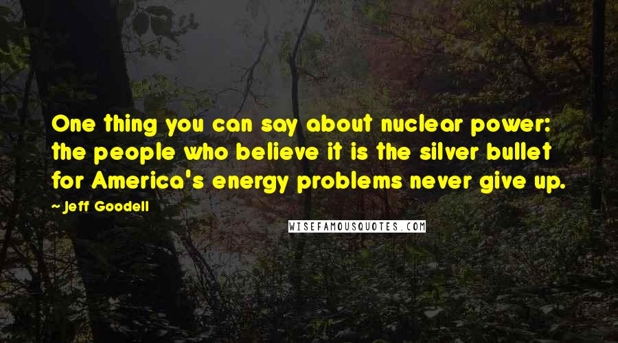 Jeff Goodell Quotes: One thing you can say about nuclear power: the people who believe it is the silver bullet for America's energy problems never give up.