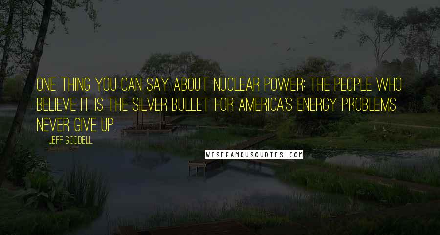 Jeff Goodell Quotes: One thing you can say about nuclear power: the people who believe it is the silver bullet for America's energy problems never give up.