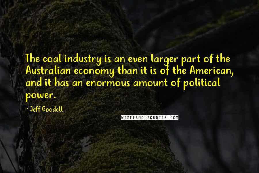 Jeff Goodell Quotes: The coal industry is an even larger part of the Australian economy than it is of the American, and it has an enormous amount of political power.