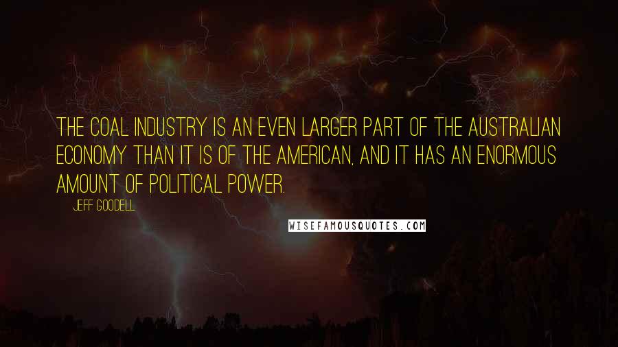 Jeff Goodell Quotes: The coal industry is an even larger part of the Australian economy than it is of the American, and it has an enormous amount of political power.