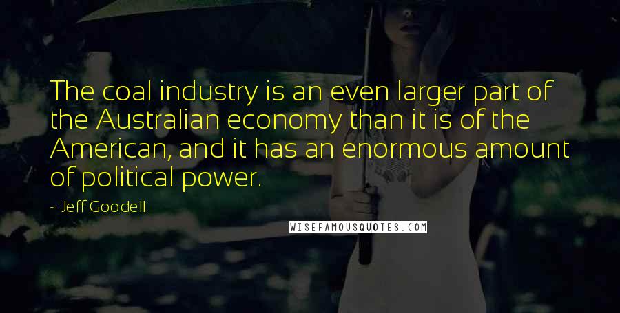 Jeff Goodell Quotes: The coal industry is an even larger part of the Australian economy than it is of the American, and it has an enormous amount of political power.