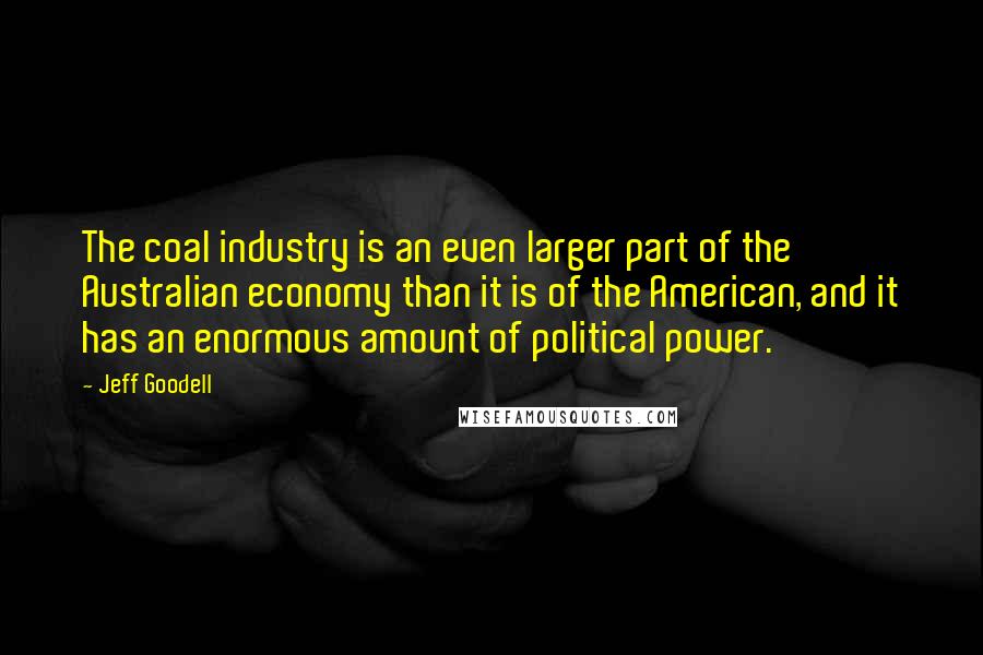 Jeff Goodell Quotes: The coal industry is an even larger part of the Australian economy than it is of the American, and it has an enormous amount of political power.