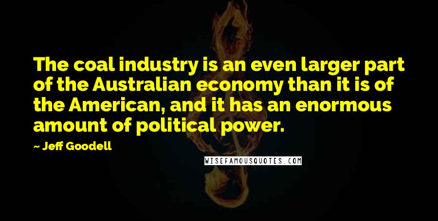 Jeff Goodell Quotes: The coal industry is an even larger part of the Australian economy than it is of the American, and it has an enormous amount of political power.