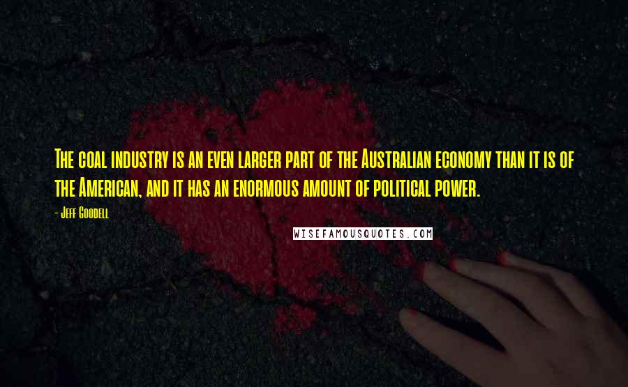 Jeff Goodell Quotes: The coal industry is an even larger part of the Australian economy than it is of the American, and it has an enormous amount of political power.