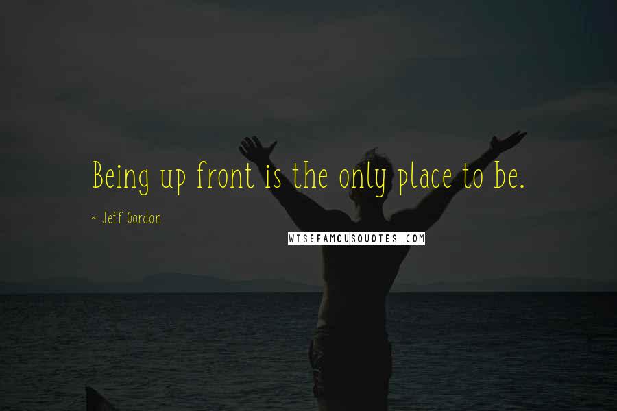Jeff Gordon Quotes: Being up front is the only place to be.