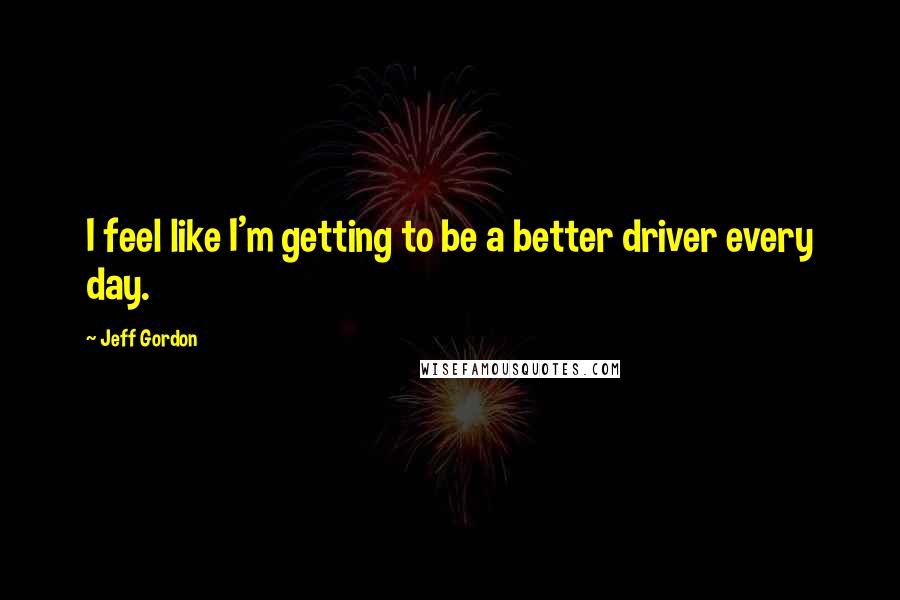 Jeff Gordon Quotes: I feel like I'm getting to be a better driver every day.