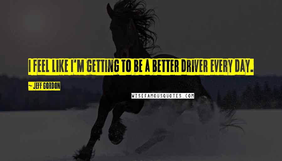 Jeff Gordon Quotes: I feel like I'm getting to be a better driver every day.