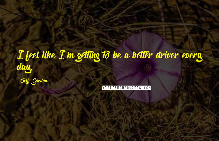 Jeff Gordon Quotes: I feel like I'm getting to be a better driver every day.