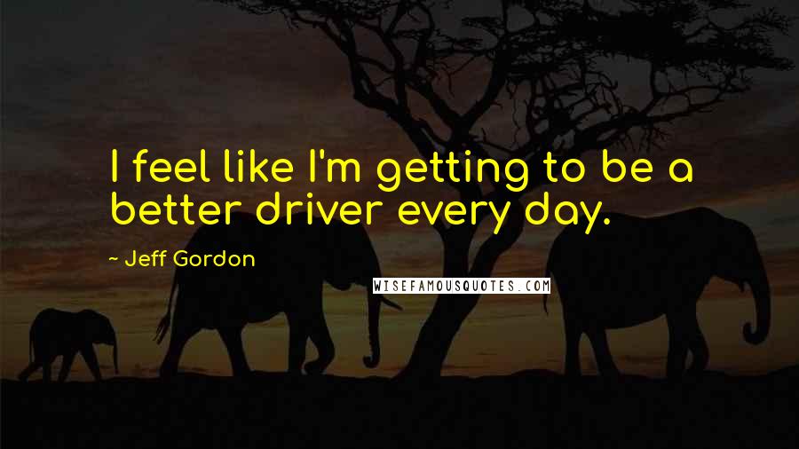 Jeff Gordon Quotes: I feel like I'm getting to be a better driver every day.