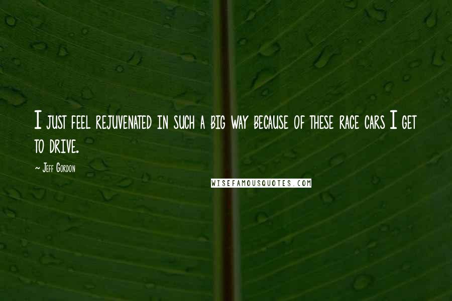 Jeff Gordon Quotes: I just feel rejuvenated in such a big way because of these race cars I get to drive.