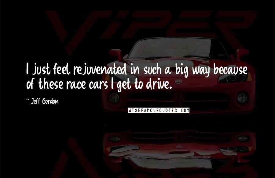 Jeff Gordon Quotes: I just feel rejuvenated in such a big way because of these race cars I get to drive.