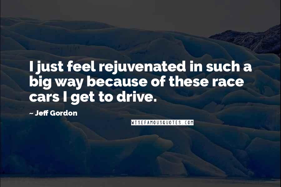 Jeff Gordon Quotes: I just feel rejuvenated in such a big way because of these race cars I get to drive.