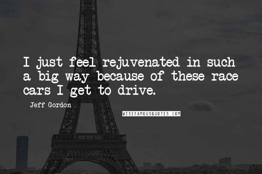 Jeff Gordon Quotes: I just feel rejuvenated in such a big way because of these race cars I get to drive.